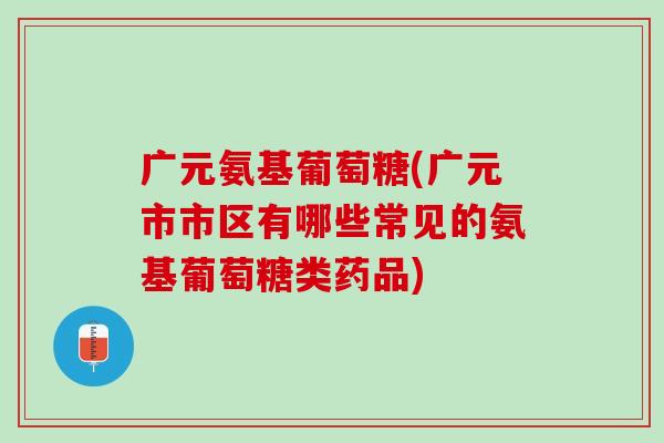 广元氨基葡萄糖(广元市市区有哪些常见的氨基葡萄糖类药品)