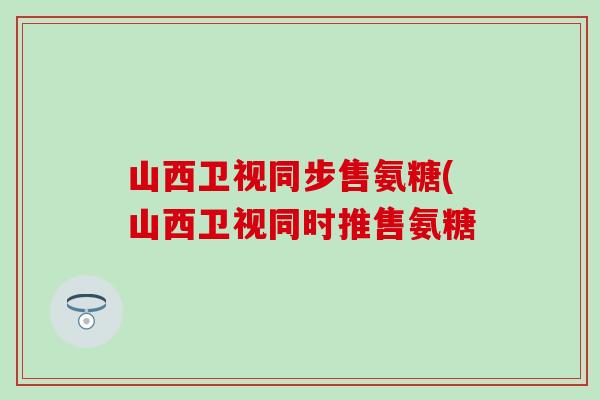 山西卫视同步售氨糖(山西卫视同时推售氨糖