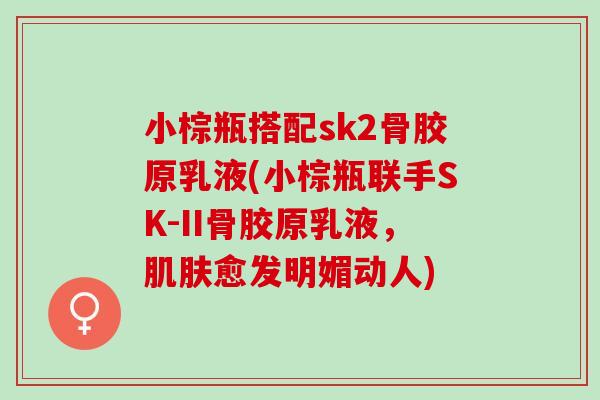 小棕瓶搭配sk2骨胶原乳液(小棕瓶联手SK-II骨胶原乳液，肌肤愈发明媚动人)