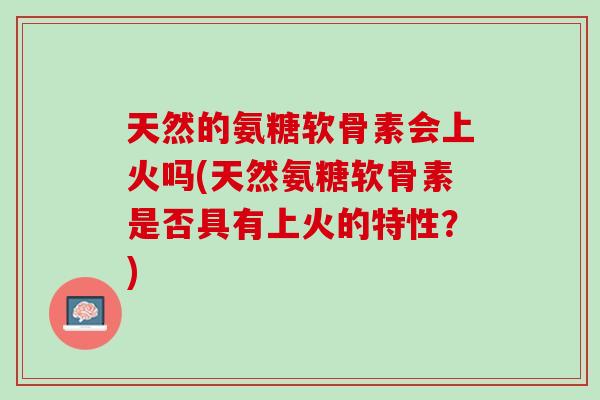 天然的氨糖软骨素会上火吗(天然氨糖软骨素是否具有上火的特性？)