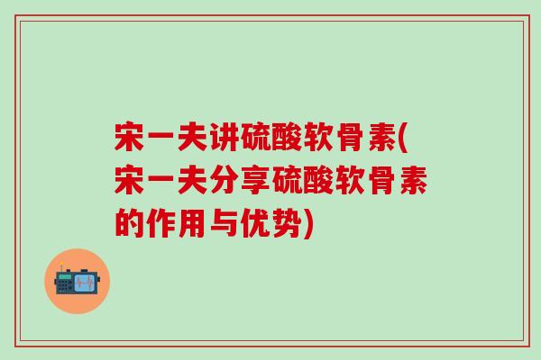 宋一夫讲硫酸软骨素(宋一夫分享硫酸软骨素的作用与优势)