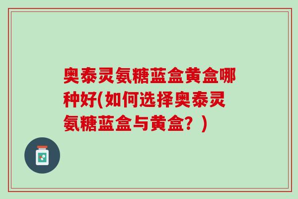 奥泰灵氨糖蓝盒黄盒哪种好(如何选择奥泰灵氨糖蓝盒与黄盒？)