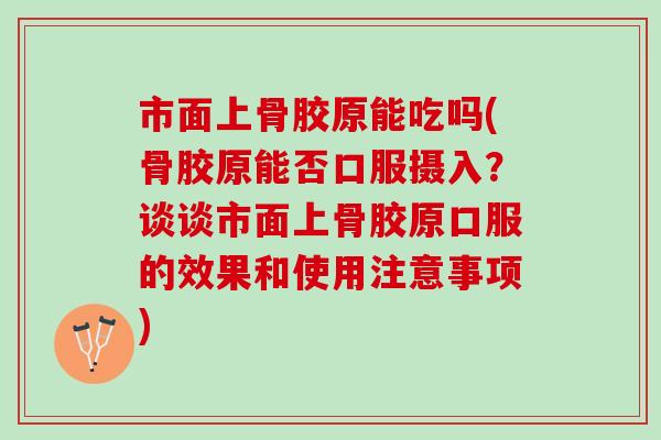 市面上骨胶原能吃吗(骨胶原能否口服摄入？谈谈市面上骨胶原口服的效果和使用注意事项)