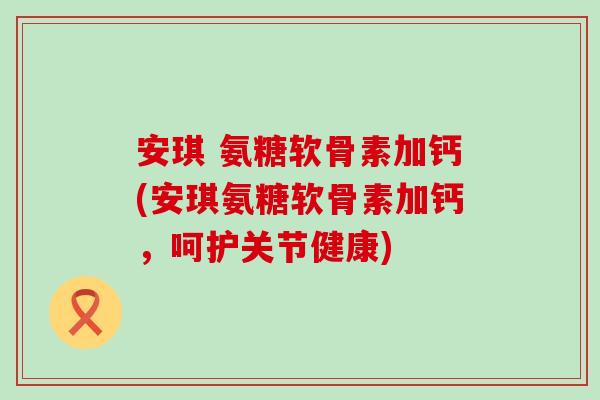 安琪 氨糖软骨素加钙(安琪氨糖软骨素加钙，呵护关节健康)