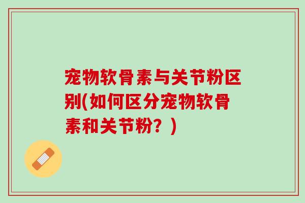 宠物软骨素与关节粉区别(如何区分宠物软骨素和关节粉？)