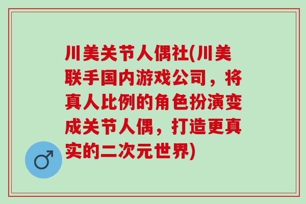 川美关节人偶社(川美联手国内游戏公司，将真人比例的角色扮演变成关节人偶，打造更真实的二次元世界)