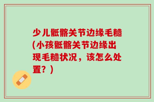 少儿骶髂关节边缘毛糙(小孩骶髂关节边缘出现毛糙状况，该怎么处置？)