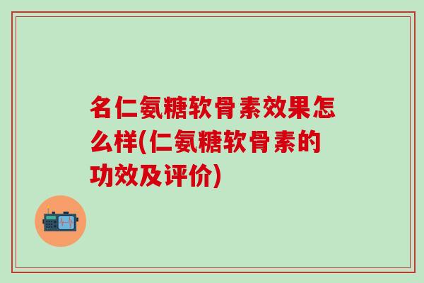 名仁氨糖软骨素效果怎么样(仁氨糖软骨素的功效及评价)