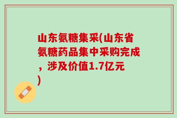 山东氨糖集采(山东省氨糖药品集中采购完成，涉及价值1.7亿元)