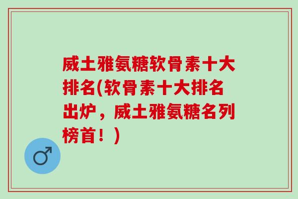 威土雅氨糖软骨素十大排名(软骨素十大排名出炉，威土雅氨糖名列榜首！)