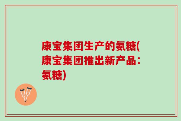 康宝集团生产的氨糖(康宝集团推出新产品：氨糖)