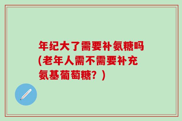 年纪大了需要补氨糖吗(老年人需不需要补充氨基葡萄糖？)
