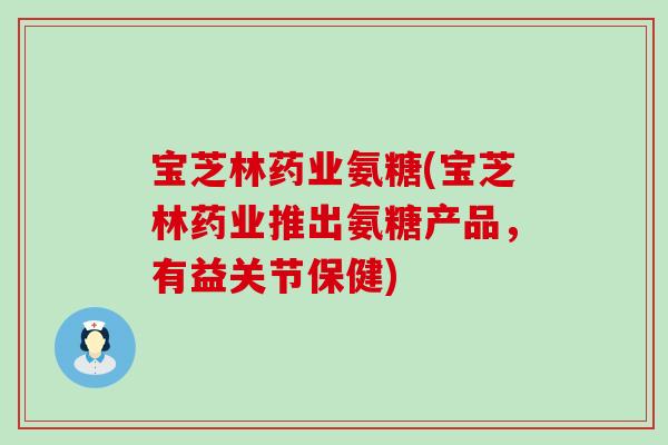 宝芝林药业氨糖(宝芝林药业推出氨糖产品，有益关节保健)