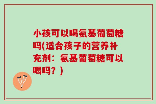 小孩可以喝氨基葡萄糖吗(适合孩子的营养补充剂：氨基葡萄糖可以喝吗？)