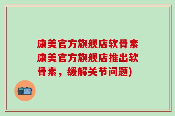 康美官方旗舰店软骨素康美官方旗舰店推出软骨素，缓解关节问题)