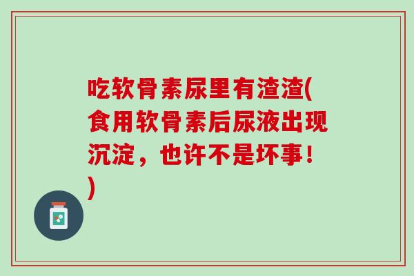 吃软骨素尿里有渣渣(食用软骨素后尿液出现沉淀，也许不是坏事！)