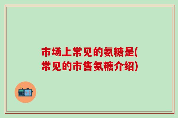 市场上常见的氨糖是(常见的市售氨糖介绍)
