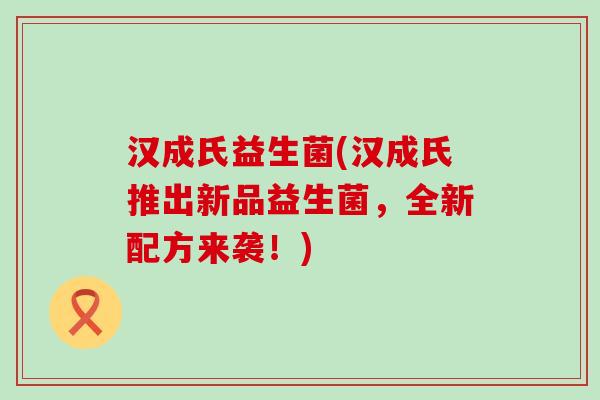 汉成氏益生菌(汉成氏推出新品益生菌，全新配方来袭！)