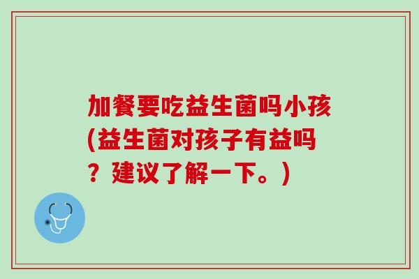 加餐要吃益生菌吗小孩(益生菌对孩子有益吗？建议了解一下。)