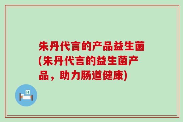朱丹代言的产品益生菌(朱丹代言的益生菌产品，助力肠道健康)