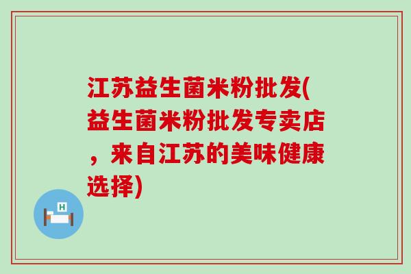 江苏益生菌米粉批发(益生菌米粉批发专卖店，来自江苏的美味健康选择)