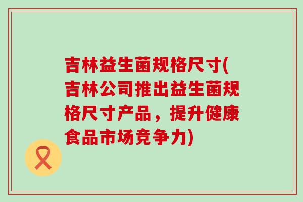 吉林益生菌规格尺寸(吉林公司推出益生菌规格尺寸产品，提升健康食品市场竞争力)