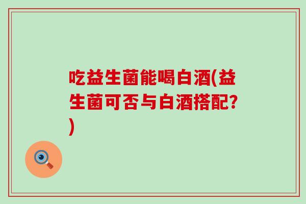 吃益生菌能喝白酒(益生菌可否与白酒搭配？)