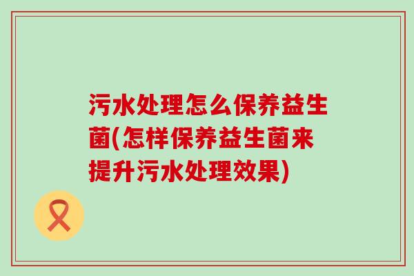 污水处理怎么保养益生菌(怎样保养益生菌来提升污水处理效果)