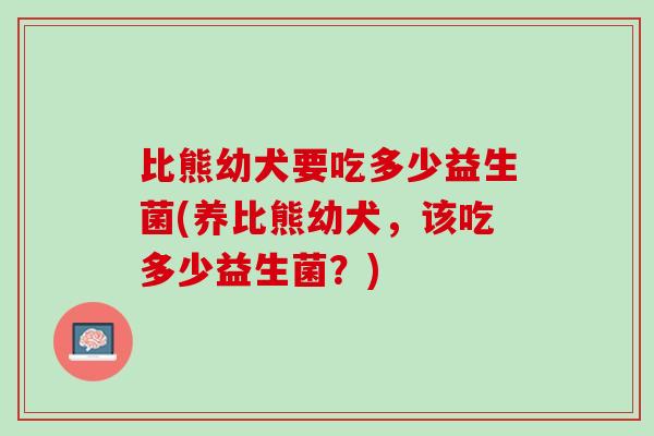 比熊幼犬要吃多少益生菌(养比熊幼犬，该吃多少益生菌？)