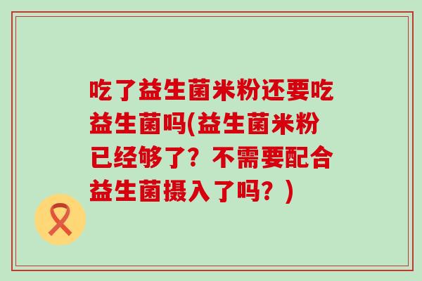 吃了益生菌米粉还要吃益生菌吗(益生菌米粉已经够了？不需要配合益生菌摄入了吗？)