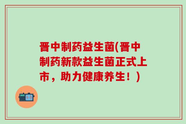 晋中制药益生菌(晋中制药新款益生菌正式上市，助力健康养生！)