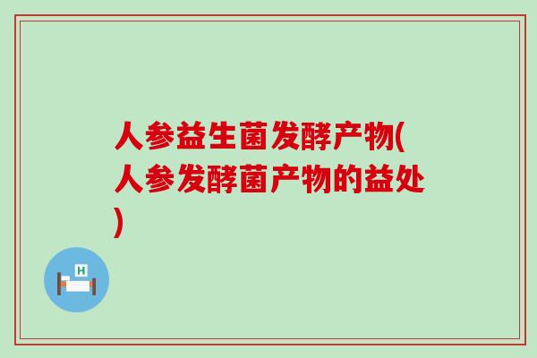 人参益生菌发酵产物(人参发酵菌产物的益处)