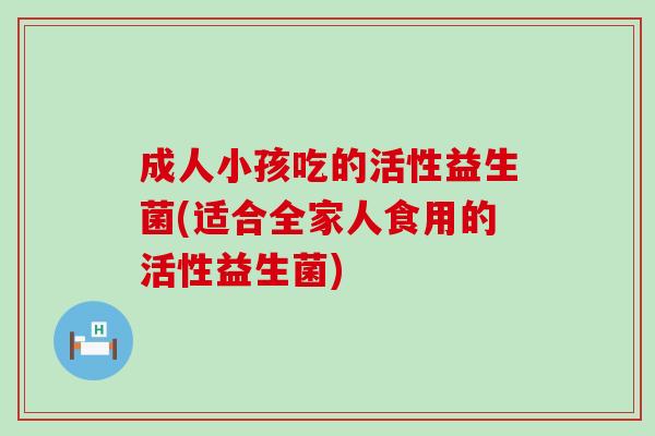 成人小孩吃的活性益生菌(适合全家人食用的活性益生菌)