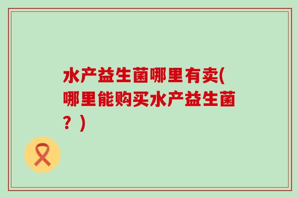 水产益生菌哪里有卖(哪里能购买水产益生菌？)
