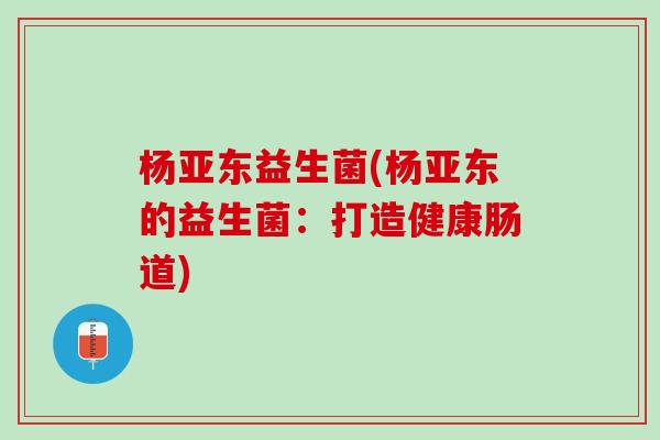 杨亚东益生菌(杨亚东的益生菌：打造健康肠道)