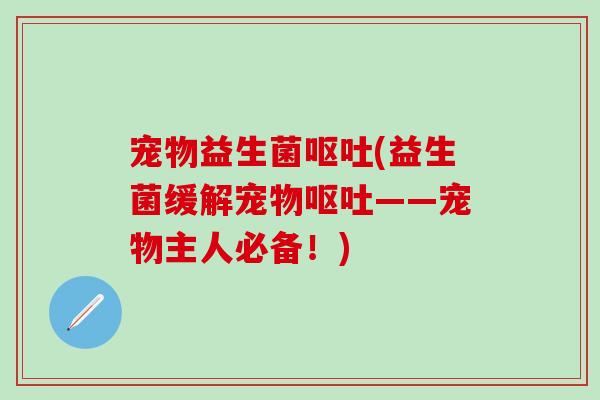宠物益生菌呕吐(益生菌缓解宠物呕吐——宠物主人必备！)