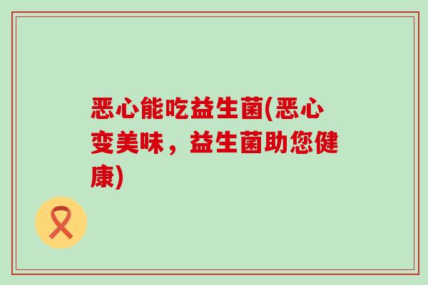 恶心能吃益生菌(恶心变美味，益生菌助您健康)