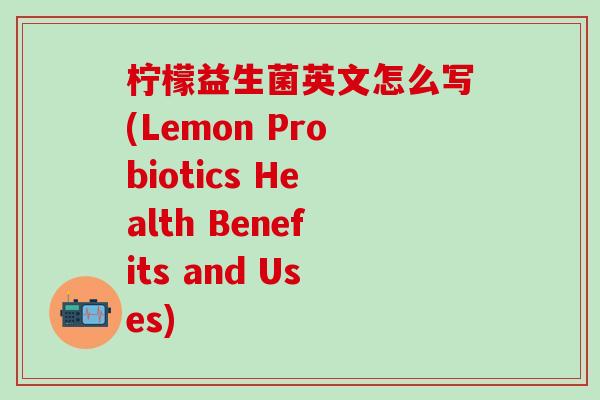 柠檬益生菌英文怎么写(Lemon Probiotics Health Benefits and Uses)
