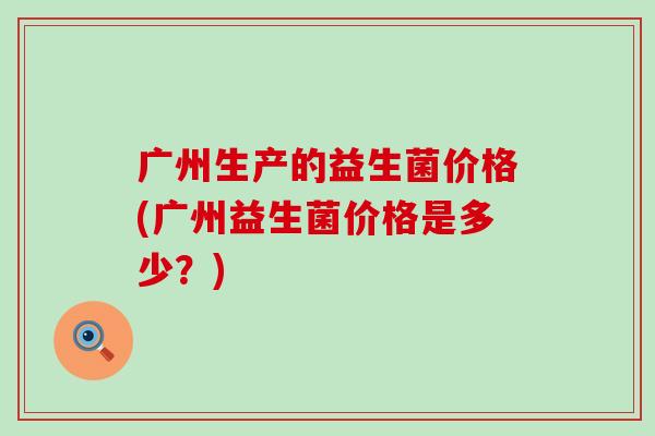 广州生产的益生菌价格(广州益生菌价格是多少？)