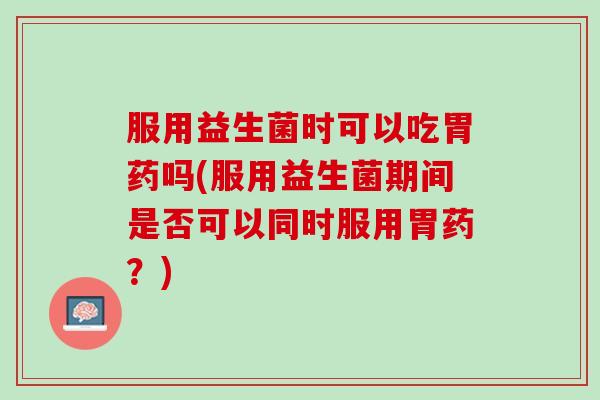 服用益生菌时可以吃胃药吗(服用益生菌期间是否可以同时服用胃药？)