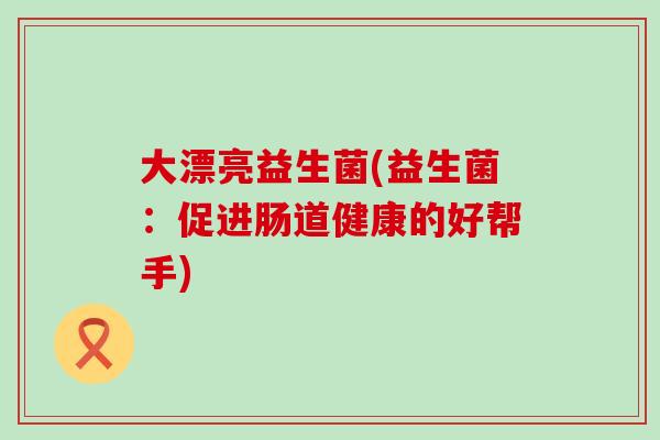 大漂亮益生菌(益生菌：促进肠道健康的好帮手)