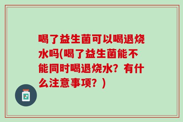 喝了益生菌可以喝退烧水吗(喝了益生菌能不能同时喝退烧水？有什么注意事项？)