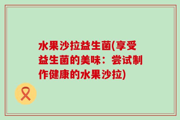 水果沙拉益生菌(享受益生菌的美味：尝试制作健康的水果沙拉)
