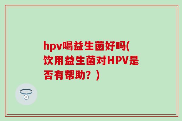 hpv喝益生菌好吗(饮用益生菌对HPV是否有帮助?) hpv喝益生菌好吗(饮用益生菌对HPV是否有帮助?)