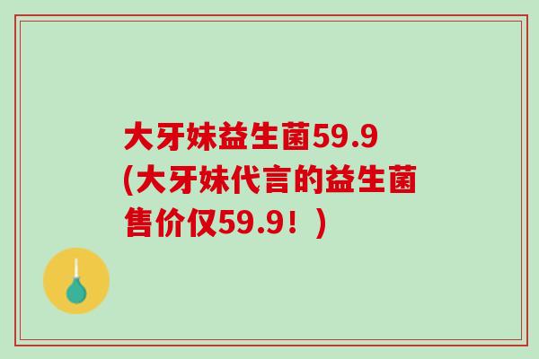 大牙妹益生菌59.9(大牙妹代言的益生菌售价仅59.9！)