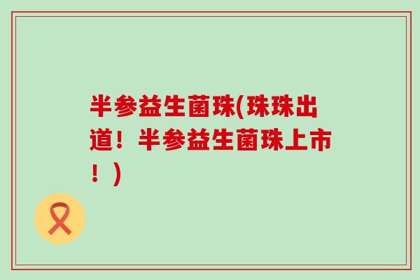 半参益生菌珠(珠珠出道！半参益生菌珠上市！)