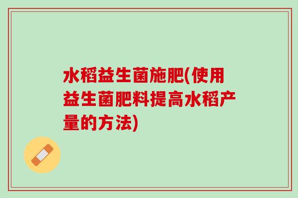 水稻益生菌施肥(使用益生菌肥料提高水稻产量的方法)