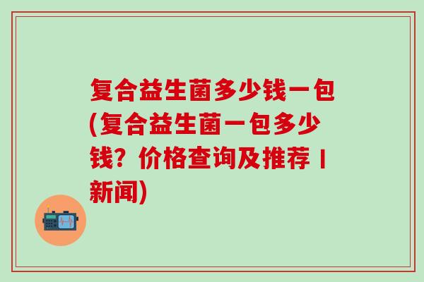 复合益生菌多少钱一包(复合益生菌一包多少钱？价格查询及推荐丨新闻)