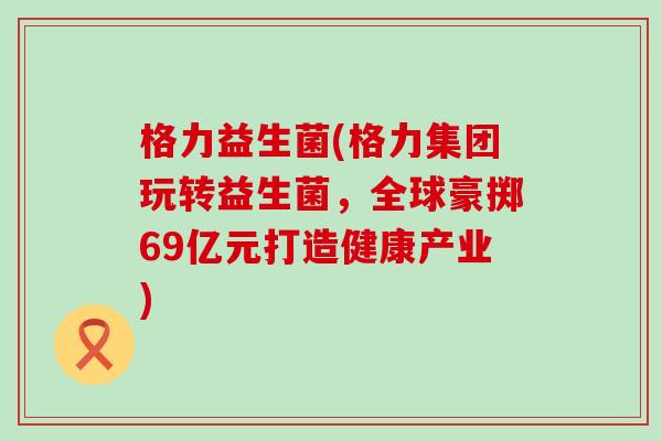 格力益生菌(格力集团玩转益生菌，全球豪掷69亿元打造健康产业)