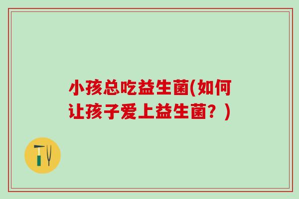 小孩总吃益生菌(如何让孩子爱上益生菌？)